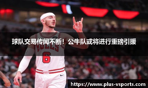 球队交易传闻不断!公牛队或将进行重磅引援