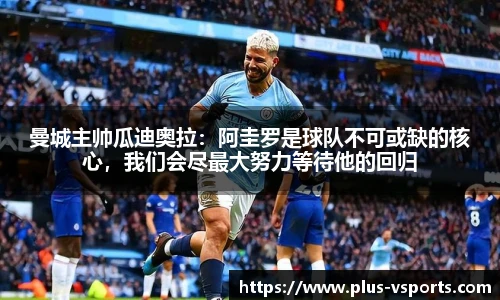 曼城主帅瓜迪奥拉:阿圭罗是球队不可或缺的核心,我们会尽最大努力等待他的回归