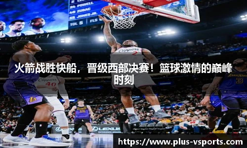火箭战胜快船,晋级西部决赛!篮球激情的巅峰时刻
