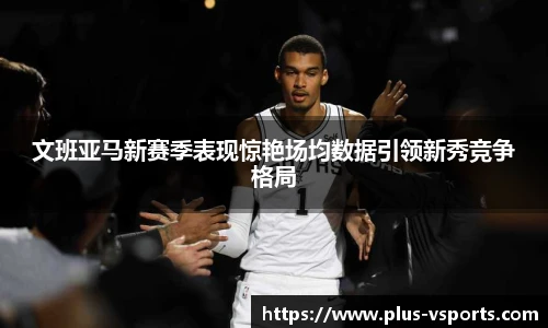 文班亚马新赛季表现惊艳场均数据引领新秀竞争格局