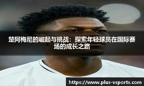 楚阿梅尼的崛起与挑战:探索年轻球员在国际赛场的成长之路